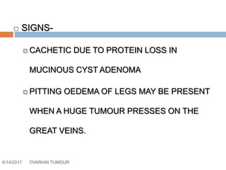 6/14/2017 OVARIAN TUMOUR 39
 SIGNS-
 CACHETIC DUE TO PROTEIN LOSS IN
MUCINOUS CYST ADENOMA
 PITTING OEDEMA OF LEGS MAY BE PRESENT
WHEN A HUGE TUMOUR PRESSES ON THE
GREAT VEINS.
 