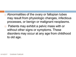 6/14/2017 OVARIAN TUMOUR 4
 Abnormalities of the ovary or fallopian tubes
may result from physiologic changes, infectious
processes, or benign or malignant neoplasms.
 Patients may exhibit a pelvic mass with or
without other signs or symptoms. These
disorders may occur at any age from childhood
to old age.
 