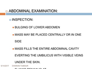 6/14/2017 OVARIAN TUMOUR 41
 ABDOMINAL EXAMINATION:
 INSPECTION:
 BULGING OF LOWER ABDOMEN
 MASS MAY BE PLACED CENTRALLY OR IN ONE
SIDE
 MASS FILLS THE ENTIRE ABDOMINAL CAVITY
EVERTING THE UMBILICUS WITH VISIBLE VEINS
UNDER THE SKIN.
 