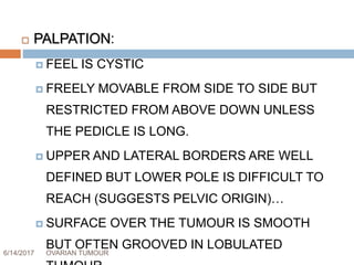 6/14/2017 OVARIAN TUMOUR 42
 PALPATION:
 FEEL IS CYSTIC
 FREELY MOVABLE FROM SIDE TO SIDE BUT
RESTRICTED FROM ABOVE DOWN UNLESS
THE PEDICLE IS LONG.
 UPPER AND LATERAL BORDERS ARE WELL
DEFINED BUT LOWER POLE IS DIFFICULT TO
REACH (SUGGESTS PELVIC ORIGIN)…
 SURFACE OVER THE TUMOUR IS SMOOTH
BUT OFTEN GROOVED IN LOBULATED
 