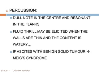 6/14/2017 OVARIAN TUMOUR 43
 PERCUSSION:
 DULL NOTE IN THE CENTRE AND RESONANT
IN THE FLANKS
 FLUID THRILL MAY BE ELICITED WHEN THE
WALLS ARE THIN AND THE CONTENT IS
WATERY…
 IF ASCITES WITH BENIGN SOLID TUMOUR 
MEIG’S SYNDROME
 