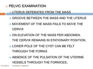 6/14/2017 OVARIAN TUMOUR 45
 PELVIC EXAMINATION:
 UTERUS SEPERATED FROM THE MASS
 GROOVE BETWEEN THE MASS AND THE UTERUS
 MOVEMENT OF THE MASS FAILS TO MOVE THE
CERVIX
 ON ELEVATION OF THE MASS PER ABDOMEN,
THE CERVIX REMAINS IN STATIONARY POSITION.
 LOWER POLE OF THE CYST CAN BE FELT
THROUGH THE FORNIX
 ABSENCE OF THE PULSATION OF THE UTERINE
VESSELS THROUGH THE FORNICES..
 