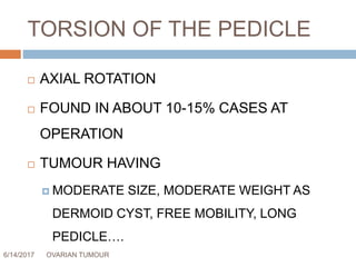 TORSION OF THE PEDICLE
6/14/2017 OVARIAN TUMOUR 49
 AXIAL ROTATION
 FOUND IN ABOUT 10-15% CASES AT
OPERATION
 TUMOUR HAVING
 MODERATE SIZE, MODERATE WEIGHT AS
DERMOID CYST, FREE MOBILITY, LONG
PEDICLE….
 