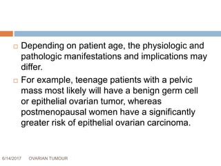 6/14/2017 OVARIAN TUMOUR 5
 Depending on patient age, the physiologic and
pathologic manifestations and implications may
differ.
 For example, teenage patients with a pelvic
mass most likely will have a benign germ cell
or epithelial ovarian tumor, whereas
postmenopausal women have a significantly
greater risk of epithelial ovarian carcinoma.
 