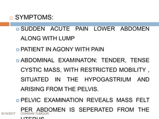 6/14/2017 OVARIAN TUMOUR 53
 SYMPTOMS:
 SUDDEN ACUTE PAIN LOWER ABDOMEN
ALONG WITH LUMP
 PATIENT IN AGONY WITH PAIN
 ABDOMINAL EXAMINATON: TENDER, TENSE
CYSTIC MASS, WITH RESTRICTED MOBILITY ,
SITUATED IN THE HYPOGASTRIUM AND
ARISING FROM THE PELVIS.
 PELVIC EXAMINATION REVEALS MASS FELT
PER ABDOMEN IS SEPERATED FROM THE
 
