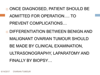 6/14/2017 OVARIAN TUMOUR 55
 ONCE DIAGNOSED, PATIENT SHOULD BE
ADMITTED FOR OPERATION…. TO
PREVENT COMPLICATIONS…
 DIFFERENTIATION BETWEEN BENIGN AND
MALIGNANT OVARIAN TUMOUR SHOULD
BE MADE BY CLINICAL EXAMINATION,
ULTRASONOGRAPHY, LAPARATOMY AND
FINALLY BY BIOPSY…
 