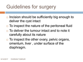 Guidelines for surgery
6/14/2017 OVARIAN TUMOUR 56
 Incision should be sufficiently big enough to
deliver the cyst intact
 To inspect the nature of the peritoneal fluid
 To deliver the tumour intact and to note it
carefully about its nature
 To inspect the other ovary, pelvic organs,
omentum, liver , under surface of the
diaphragm.
 