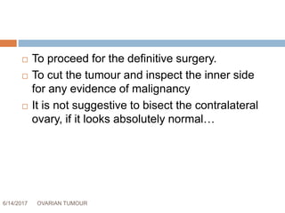 6/14/2017 OVARIAN TUMOUR 57
 To proceed for the definitive surgery.
 To cut the tumour and inspect the inner side
for any evidence of malignancy
 It is not suggestive to bisect the contralateral
ovary, if it looks absolutely normal…
 