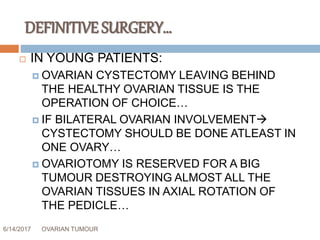 DEFINITIVE SURGERY…
6/14/2017 OVARIAN TUMOUR 58
 IN YOUNG PATIENTS:
 OVARIAN CYSTECTOMY LEAVING BEHIND
THE HEALTHY OVARIAN TISSUE IS THE
OPERATION OF CHOICE…
 IF BILATERAL OVARIAN INVOLVEMENT
CYSTECTOMY SHOULD BE DONE ATLEAST IN
ONE OVARY…
 OVARIOTOMY IS RESERVED FOR A BIG
TUMOUR DESTROYING ALMOST ALL THE
OVARIAN TISSUES IN AXIAL ROTATION OF
THE PEDICLE…
 