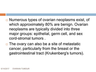 6/14/2017 OVARIAN TUMOUR 6
 Numerous types of ovarian neoplasms exist, of
which approximately 80% are benign. Ovarian
neoplasms are typically divided into three
major groups: epithelial, germ cell, and sex
cord-stromal tumors .
 The ovary can also be a site of metastatic
cancer, particularly from the breast or the
gastrointestinal tract (Krukenberg's tumors).
 