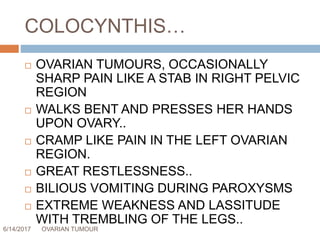 COLOCYNTHIS…
6/14/2017 OVARIAN TUMOUR 63
 OVARIAN TUMOURS, OCCASIONALLY
SHARP PAIN LIKE A STAB IN RIGHT PELVIC
REGION
 WALKS BENT AND PRESSES HER HANDS
UPON OVARY..
 CRAMP LIKE PAIN IN THE LEFT OVARIAN
REGION.
 GREAT RESTLESSNESS..
 BILIOUS VOMITING DURING PAROXYSMS
 EXTREME WEAKNESS AND LASSITUDE
WITH TREMBLING OF THE LEGS..
 