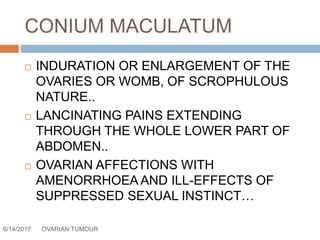 CONIUM MACULATUM
6/14/2017 OVARIAN TUMOUR 64
 INDURATION OR ENLARGEMENT OF THE
OVARIES OR WOMB, OF SCROPHULOUS
NATURE..
 LANCINATING PAINS EXTENDING
THROUGH THE WHOLE LOWER PART OF
ABDOMEN..
 OVARIAN AFFECTIONS WITH
AMENORRHOEA AND ILL-EFFECTS OF
SUPPRESSED SEXUAL INSTINCT…
 