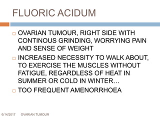 FLUORIC ACIDUM
6/14/2017 OVARIAN TUMOUR 65
 OVARIAN TUMOUR, RIGHT SIDE WITH
CONTINOUS GRINDING, WORRYING PAIN
AND SENSE OF WEIGHT
 INCREASED NECESSITY TO WALK ABOUT,
TO EXERCISE THE MUSCLES WITHOUT
FATIGUE, REGARDLESS OF HEAT IN
SUMMER OR COLD IN WINTER…
 TOO FREQUENT AMENORRHOEA
 