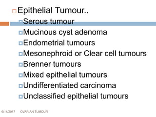 6/14/2017 OVARIAN TUMOUR 8
 Epithelial Tumour..
Serous tumour
Mucinous cyst adenoma
Endometrial tumours
Mesonephroid or Clear cell tumours
Brenner tumours
Mixed epithelial tumours
Undifferentiated carcinoma
Unclassified epithelial tumours
 