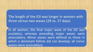 The length of the IOI was longer in women with
three versus two waves (29 vs. 27 days)
In all women, the final major wave of the IOI was
ovulatory, whereas preceding major waves were
anovulatory. Minor waves were defined as those in
which a dominant follicle did not develop; all minor
waves were anovulatory
 
