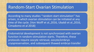 Random-Start Ovarian Stimulation
According to many studies ‘‘random start stimulation’’ has
arisen, in which ovarian stimulation can be initiated at any
time of the cycle. (Von Wolff et al.,2016, Ubaldi et al.,2016,
Cimadomo et al 2018)
Endometrial development is not synchronized with ovarian
function in random-stimulation starts. Therefore, these
protocols require oocyte retrieval, oocyte/embryo
cryopreservation, and subsequent thawed embryo transfer
 
