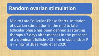 Random ovarian stimulation
Mid to Late Follicular-Phase Starts. Initiation
of ovarian stimulation in the mid to late
follicular phase has been defined as starting
therapy >7 days after menses in the presence
of a dominant follicle >13 mm in size and/or P
is <2 ng/ml .(Baerwald et al 2020)
 