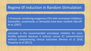 Regime 0f Induction in Random Stimulation
1-Protocols combining exogenous FSH with aromatase inhibitors
(tamoxifen, anastrazole, or letrozole) have been studied ( Baruffi
et al.,2007).
Letrozole is the recommended aromatase inhibitor for onco-
fertility patients because it reduces serum E2 concentrations
without compromising clinical outcomes (Pereira et al 2018,
Farquhar et al 2017))
 