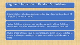 Regime of Induction in Random Stimulation
Antagonists have also been administered on day 10 and continued until E2
<60 pg/dL (Checa et al.,2015)).
Flexible GnRH-ant protocols also have been used, in which a GnRH-ant is
administered only after a dominant follicle =13 mm in size is detected.
A luteal phase follicular wave then emerged, and GnRH-ant was initiated to
prevent a subsequent endogenous spontaneous LH surge (Cakmak et al
2013)
 