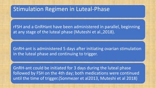 Stimulation Regimen in Luteal-Phase
rFSH and a GnRHant have been administered in parallel, beginning
at any stage of the luteal phase (Muteshi et al.,2018).
GnRH-ant is administered 5 days after initiating ovarian stimulation
in the luteal phase and continuing to trigger.
GnRH-ant could be initiated for 3 days during the luteal phase
followed by FSH on the 4th day; both medications were continued
until the time of trigger.(Sonmezer et al2013, Muteshi et al 2018)
 