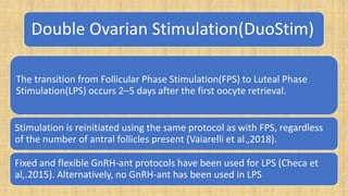 Double Ovarian Stimulation(DuoStim)
The transition from Follicular Phase Stimulation(FPS) to Luteal Phase
Stimulation(LPS) occurs 2–5 days after the first oocyte retrieval.
Stimulation is reinitiated using the same protocol as with FPS, regardless
of the number of antral follicles present (Vaiarelli et al.,2018).
Fixed and flexible GnRH-ant protocols have been used for LPS (Checa et
al,.2015). Alternatively, no GnRH-ant has been used in LPS
 
