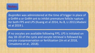 Notes
ibuprofen was administered at the time of trigger in place of
a GnRH-a or GnRH-ant to inhibit premature follicle rupture
for both FPS and LPS (Kuang et al 2014, Xu B, Li 2013,Madani
et al 2019 ).
If no oocytes are available following FPS, LPS is initiated on
day 18–20 of the cycle and oocyte retrieval is followed by
oocyte cryopreservation or fertilization (Jin et al 2018,
Cimadomo et al., 2018).
 