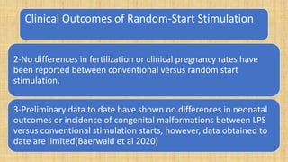 Clinical Outcomes of Random-Start Stimulation
2-No differences in fertilization or clinical pregnancy rates have
been reported between conventional versus random start
stimulation.
3-Preliminary data to date have shown no differences in neonatal
outcomes or incidence of congenital malformations between LPS
versus conventional stimulation starts, however, data obtained to
date are limited(Baerwald et al 2020)
 