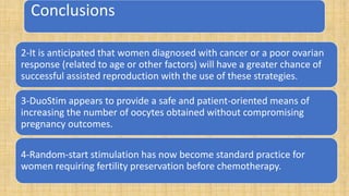 Conclusions
2-It is anticipated that women diagnosed with cancer or a poor ovarian
response (related to age or other factors) will have a greater chance of
successful assisted reproduction with the use of these strategies.
3-DuoStim appears to provide a safe and patient-oriented means of
increasing the number of oocytes obtained without compromising
pregnancy outcomes.
4-Random-start stimulation has now become standard practice for
women requiring fertility preservation before chemotherapy.
 