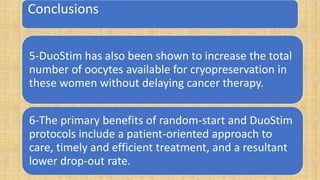 Conclusions
5-DuoStim has also been shown to increase the total
number of oocytes available for cryopreservation in
these women without delaying cancer therapy.
6-The primary benefits of random-start and DuoStim
protocols include a patient-oriented approach to
care, timely and efficient treatment, and a resultant
lower drop-out rate.
 