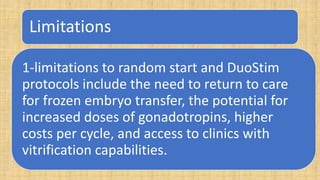 Limitations
1-limitations to random start and DuoStim
protocols include the need to return to care
for frozen embryo transfer, the potential for
increased doses of gonadotropins, higher
costs per cycle, and access to clinics with
vitrification capabilities.
 
