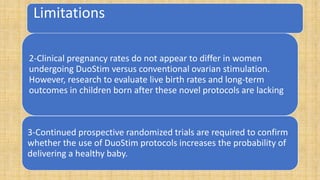 Limitations
2-Clinical pregnancy rates do not appear to differ in women
undergoing DuoStim versus conventional ovarian stimulation.
However, research to evaluate live birth rates and long-term
outcomes in children born after these novel protocols are lacking
3-Continued prospective randomized trials are required to confirm
whether the use of DuoStim protocols increases the probability of
delivering a healthy baby.
 