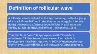 Definition of follicular wave
A follicular wave is defined as the synchronous growth of a group
of antral follicles 2–5 mm in size that occurs at regular intervals
during the menstrual/estrous cycle; follicles in each wave are
similar, but not identical, in diameter (Pierson et al.1987)
Thus, the term ‘‘wave’’ is synonymous with ‘‘secondary
recruitment.’’ Either two or three waves of antral follicle
development have been reported in 100% of reproductive-age
women evaluated with the use of transvaginal ultrasonography
 