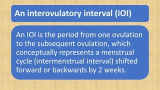 An interovulatory interval (IOI)
An IOI is the period from one ovulation
to the subsequent ovulation, which
conceptually represents a menstrual
cycle (intermenstrual interval) shifted
forward or backwards by 2 weeks.
 