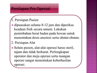 1. Persiapan Pasien
 dipuasakan selama 8-12 jam dan diperiksa
keadaan fisik secara umum. Lakukan
penimbahan berat badan pada hewan untuk
menentukan dosis anestesi serta obatat-obatan.
2. Persiapan Alat
 Selain pasien, alat-alat operasi harus steril,
tajam dan tidak berkarat. Perlengkapan
operator dan meja operasi serta ruangan
operasi sangat menentukan keberhasilan
operasi.
Persiapan Pra Operasi
 