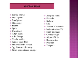  Lampu operasi
 Meja operasi
 handsglove
 Stetoscope
 Scalpel
 Spuit
 Duck towel
 Arteri claim
 Allis forceps
 Needle holder
 Scissor sharp-blan
 Matheu Needle Holder
 Spy Hook ovariectomy
 Pinset anatomis dan sirurgis
 Atropine sulfat
 Ketamin
 Xylazin
 Silk
 Vitamin B kompleks
 Iodium tincture 3%
 NaCl fisiologis
 Cromic cat gut
 Alkohol 70 %
 Bioplasenton
 Penstrep
 Tampon
ALAT DAN BAHAN
 