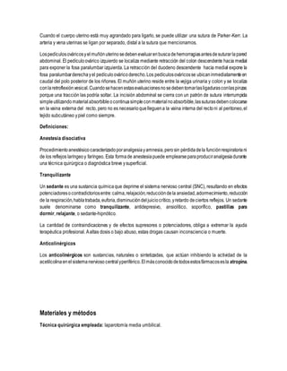 Cuando el cuerpo uterino está muy agrandado para ligarlo, se puede utilizar una sutura de Parker-Kerr. La
arteria y vena uterinas se ligan por separado, distal a la sutura que mencionamos.
Lospedículosováricosyelmuñónuterinosedebenevaluarenbuscadehemorragiasantesdesuturarlapared
abdominal. El pedículoovárico izquierdo se localiza mediante retracción del colon descendente hacia medial
para exponer la fosa paralumbar izquierda. La retracción del duodeno descendente hacia medial expone la
fosa paralumbarderechayel pedículoováricoderecho.Los pedículosováricosse ubicaninmediatamenteen
caudal del polo posterior de los riñones. El muñón uterino reside entre la vejiga urinaria y colon y se localiza
conlaretroflexiónvesical.Cuandosehacenestasevaluacionesnosedebentomarlasligadurasconlaspinzas
porque una tracción las podría soltar. La incisión abdominal se cierra con un patrón de sutura interrumpida
simpleutilizandomaterialabsorbibleocontinuasimpleconmaterial noabsorbible,lassuturasdebencolocarse
en la vaina externa del recto, pero no es necesarioquelleguena la vaina interna del rectoni al peritoneo,el
tejido subcutáneo ypiel como siempre.
Definiciones:
Anestesia disociativa
Procedimientoanestésicocaracterizadoporanalgesiayamnesia,perosin pérdidadela funciónrespiratoriani
de los reflejos laríngeoy faríngeo. Esta formade anestesiapuede emplearseparaproduciranalgesiadurante
una técnica quirúrgica o diagnóstica breve ysuperficial.
Tranquilizante
Un sedante es una sustancia químicaque deprime el sistema nervioso central (SNC), resultando en efectos
potenciadoresocontradictoriosentre:calma,relajación,reduccióndela ansiedad,adormecimiento,reducción
de la respiración,hablatrabada,euforia,disminucióndeljuiciocrítico,yretardo deciertos reflejos. Un sedante
suele denominarse como tranquilizante, antidepresivo, ansiolítico, soporífico, pastillas para
dormir, relajante, o sedante-hipnótico.
La cantidad de contraindicaciones y de efectos supresores o potenciadores, obliga a extremar la ayuda
terapéutica profesional. Aaltas dosis o bajo abuso, estas drogas causan inconsciencia o muerte.
Anticolinérgicos
Los anticolinérgicos son sustancias, naturales o sintetizadas, que actúan inhibiendo la actividad de la
acetilcolinaenel sistemanervioso centralyperiférico.Elmásconocidodetodosestosfármacosesla atropina.
Materiales y métodos
Técnica quirúrgica empleada: laparotomía media umbilical.
 