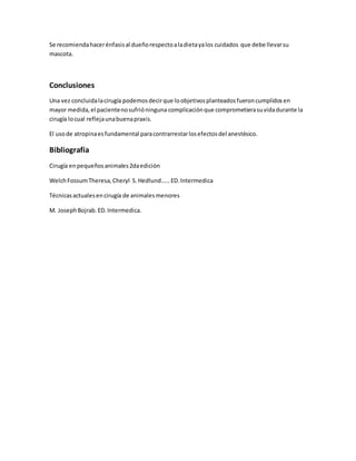 Se recomiendahacerénfasisal dueñorespectoaladietayalos cuidados que debe llevarsu
mascota.
Conclusiones
Una vez concluidalacirugía podemosdecirque loobjetivosplanteadosfueroncumplidosen
mayor medida,el pacientenosufrióninguna complicaciónque comprometierasuvidadurante la
cirugía locual reflejaunabuenapraxis.
El usode atropinaesfundamental paracontrarrestarlosefectosdel anestésico.
Bibliografía
Cirugía enpequeñosanimales2daedición
WelchFossumTheresa,Cheryl S.Hedlund……ED.Intermedica
Técnicasactualesencirugía de animalesmenores
M. JosephBojrab.ED.Intermedica.
 