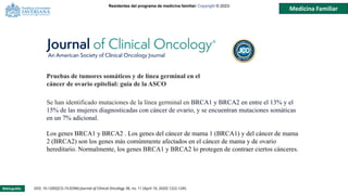 Residentes del programa de medicina familiar: Copyright © 2023-
Medicina Familiar
Bibliografía: DOI: 10.1200/JCO.19.02960 Journal of Clinical Oncology 38, no. 11 (April 10, 2020) 1222-1245.
Se han identificado mutaciones de la línea germinal en BRCA1 y BRCA2 en entre el 13% y el
15% de las mujeres diagnosticadas con cáncer de ovario, y se encuentran mutaciones somáticas
en un 7% adicional.
Los genes BRCA1 y BRCA2 . Los genes del cáncer de mama 1 (BRCA1) y del cáncer de mama
2 (BRCA2) son los genes más comúnmente afectados en el cáncer de mama y de ovario
hereditario. Normalmente, los genes BRCA1 y BRCA2 lo protegen de contraer ciertos cánceres.
Pruebas de tumores somáticos y de línea germinal en el
cáncer de ovario epitelial: guía de la ASCO
 