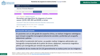Residentes del programa de medicina familiar: Copyright © 2023-
Medicina Familiar
Bibliografía:
Dochez, V., Caillon, H., Vaucel, E., Dimet, J., Winer, N., & Ducarme, G. (2019). Biomarkers and algorithms for diagnosis of ovarian cancer: CA125, HE4, RMI and ROMA, a
review. Journal of ovarian research, 12(1), 28. https://doi.org/10.1186/s13048-019-0503-7
Evaluación del paciente
En pacientes con un alto grado de sospecha clínica, se realizan imágenes radiológicas
que incluyen ecografía transvaginal (altamente sensible y preferida) y/o ecografía
abdominal y pélvica.
Para definir la extensión del tumor, se pueden realizar imágenes adicionales con
tomografía computarizada de la pelvis de tórax y abdomen, resonancia magnética
pélvica y/o tomografía por emisión de positrones (PET).
La medición de los niveles de CA-125 generalmente se realiza junto con las imágenes.
 