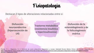 Destacan 3 tipos de alteraciones relacionadas entre si:
Disfunción
neuroendocrina
(hipersecreción de
LH)
Trastorno metabólico
(resistencia insulínica
e hiperinsulinemia)
Disfunción de la
esteroidogénesis y de
la foliculogénesis
ovárica.
Preisler, R. J., Magendzo, N. A. Síndrome de ovario poliquístico. diagnóstico y manejo. [internet] Revista Médica Clínica Las Condes. Disponible en:
https://www.elsevier.es/es-revista-revista-medica-clinica-las-condes-202-articulo-sindrome-ovario-poliquistico-diagnostico-manejo-S0716864013702293.
[Acceso 2 Septiembre 2020].
 