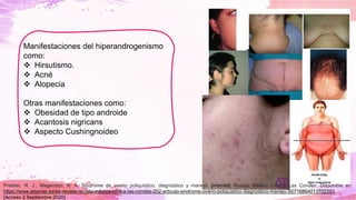 Manifestaciones del hiperandrogenismo
como:
❖ Hirsutismo.
❖ Acné
❖ Alopecia
Otras manifestaciones como:
❖ Obesidad de tipo androide
❖ Acantosis nigricans
❖ Aspecto Cushingnoideo
Preisler, R. J., Magendzo, N. A. Síndrome de ovario poliquístico. diagnóstico y manejo. [internet] Revista Médica Clínica Las Condes. Disponible en:
https://www.elsevier.es/es-revista-revista-medica-clinica-las-condes-202-articulo-sindrome-ovario-poliquistico-diagnostico-manejo-S0716864013702293.
[Acceso 2 Septiembre 2020].
 