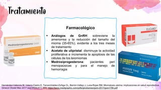 Farmacológico
▪ Análogos de GnRH: sobreviene la
amenorrea y la reducción del tamaño del
mioma (35-65%), evidente a los tres meses
de tratamiento
▪ Acetato de ulipristal: disminuye la actividad
proliferativa e incrementa la apoptosis de las
células de los leiomiomas
▪ Medroxiprogesterona: pacientes peri
menopaúsicas y para el manejo de
hemorragia
Hernández-Valencia M, Valerio-Castro E, TerceroValdez-Zúñiga CL, Barrón-Vallejo J, Luna-Rojas RM. Miomatosis uterina: implicaciones en salud reproductiva.
Ginecol Obstet Mex 2017 sept;85(9):611- 633. https://www.medigraphic.com/pdfs/ginobsmex/gom-2017/gom179h.pdf
 