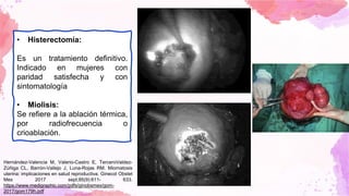 • Histerectomía:
Es un tratamiento definitivo.
Indicado en mujeres con
paridad satisfecha y con
sintomatología
• Miolisis:
Se refiere a la ablación térmica,
por radiofrecuencia o
crioablación.
Hernández-Valencia M, Valerio-Castro E, TerceroValdez-
Zúñiga CL, Barrón-Vallejo J, Luna-Rojas RM. Miomatosis
uterina: implicaciones en salud reproductiva. Ginecol Obstet
Mex 2017 sept;85(9):611- 633.
https://www.medigraphic.com/pdfs/ginobsmex/gom-
2017/gom179h.pdf
 
