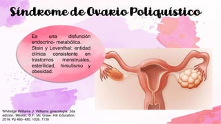 Síndrome de Ovario Poliquístico
Es una disfunción
endocrino- metabólica.
Stein y Leventhal: entidad
clínica consistente en
trastornos menstruales,
esterilidad, hirsutismo y
obesidad.
Whitridge Williams J. Williams ginecología. 2da
edición. México, D.F: Mc Graw- Hill Education;
2014. Pp 460- 480, 1026, 1139
 