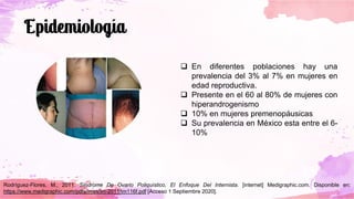 ❑ En diferentes poblaciones hay una
prevalencia del 3% al 7% en mujeres en
edad reproductiva.
❑ Presente en el 60 al 80% de mujeres con
hiperandrogenismo
❑ 10% en mujeres premenopáusicas
❑ Su prevalencia en México esta entre el 6-
10%
Rodríguez-Flores, M., 2011. Síndrome De Ovario Poliquístico, El Enfoque Del Internista. [internet] Medigraphic.com. Disponible en:
https://www.medigraphic.com/pdfs/imss/im-2011/im116f.pdf [Acceso 1 Septiembre 2020].
 