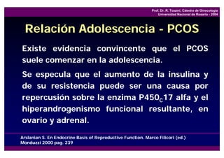 Prof. Dr. R. Tozzini, Cátedra de Ginecología
                                                                 Universidad Nacional de Rosario - 2004




  Relación Adolescencia - PCOS
Existe evidencia convincente que el PCOS
suele comenzar en la adolescencia.
Se especula que el aumento de la insulina y
de su resistencia puede ser una causa por
repercusión sobre la enzima P450C17 alfa y el
hiperandrogenismo funcional resultante, en
ovario y adrenal.

Arslanian S. En Endocrine Basis of Reproductive Function. Marco Filicori (ed.)
Monduzzi 2000 pag. 239
 