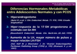 Prof. Dr. R. Tozzini, Cátedra de Ginecología
                                                     Universidad Nacional de Rosario - 2004



  Diferencias Hormonales-Metabólicas
entre Adolescentes Normales y con PCOS
1- Hiperandrogenismo
  (Apter D. y col. J. Clin. Endocrinol. Metab. 71: 970, 1990. Estudio
  longitudinal)

2- Hiper respuesta de la 17 OH progesterona al
   estímulo con Gn RH
  (Rosenfield R. Endocrinol. Metab. Clin. North Am. 28: 265, 1999)

3- Aumento de la LH, mayor número de pulsos y
   mayor relación LH/FSH
  (Van Hoff M. y Shoemaker J. En “Ovarian Endocrinopathies
  Parthenon Publishing Group (1994) p. 195) (Dramusic V. y col.
  1997)
 