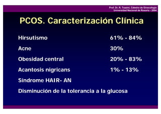 Prof. Dr. R. Tozzini, Cátedra de Ginecología
                                      Universidad Nacional de Rosario - 2004




PCOS. Caracterización Clínica
Hirsutismo                        61% - 84%
Acne                              30%
Obesidad central                  20% - 83%
Acantosis nigricans               1% - 13%
Síndrome HAIR- AN
Disminución de la tolerancia a la glucosa
 