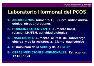 Prof. Dr. R. Tozzini, Cátedra de Ginecología
                                       Universidad Nacional de Rosario - 2004




Laboratorio Hormonal del PCOS
1- ANDROGENOS. Aumento T., T. Libre, índice andro-
   génico, otros andrógenos
2- HORMONA LUTENIZANTE. Aumento basal,
   relación LH/FSH, actividad biológica
3- INSULINEMIA. Aumento al test de sobrecarga
   glúcida y de la resistencia. Clamp euglicémico
4- Disminución de la SHBG y de la IGFBP
5- OTRAS MEDICIONES HORMONALES. Estrógenos,
   17 OHP, GH
 