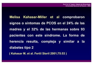 Prof. Dr. R. Tozzini, Cátedra de Ginecología
                                               Universidad Nacional de Rosario - 2004




Melisa Kahasar-Miller et al comprobaron
signos o síntomas de PCOS en el 24% de las
madres y el 32% de las hermanas sobre 93
pacientes con este síndrome. La forma de
herencia resulta, compleja y similar a la
diabetes tipo 2
( Kahasar M. et al. Fertil Steril 2001;75:53 )
 